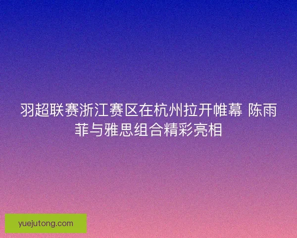羽超联赛浙江赛区在杭州拉开帷幕 陈雨菲与雅思组合精彩亮相