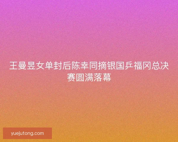 王曼昱女单封后陈幸同摘银国乒福冈总决赛圆满落幕