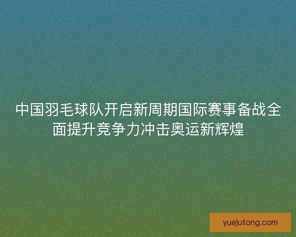 中国羽毛球队开启新周期国际赛事备战全面提升竞争力冲击奥运新辉煌