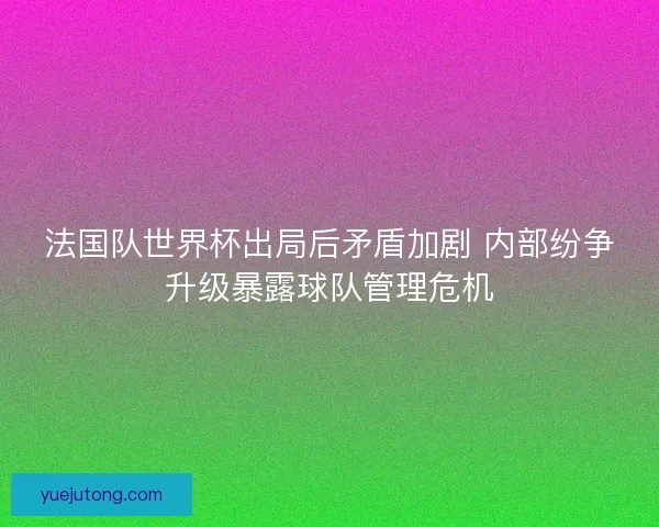 法国队世界杯出局后矛盾加剧 内部纷争升级暴露球队管理危机